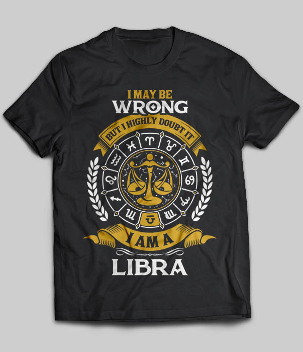 I May Be Wrong But I Highly Doubt It I Am A Libra