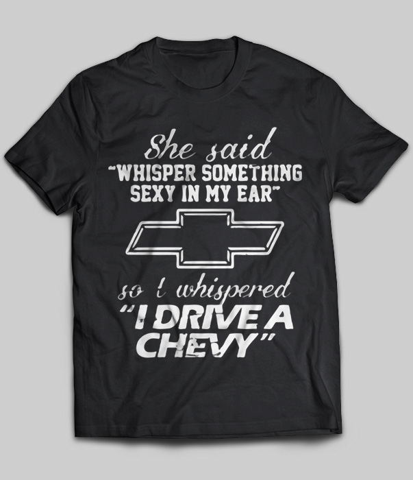 She said Whisper Something Sexy In My Ear So I Whispered  Drive A Chevy