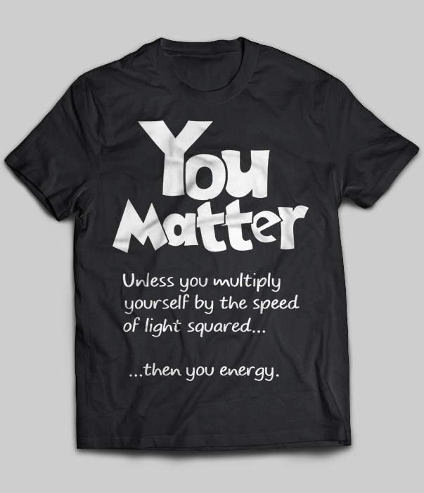 You Matter Unless You Multiply Yourself By The Speed Of Light Squared
