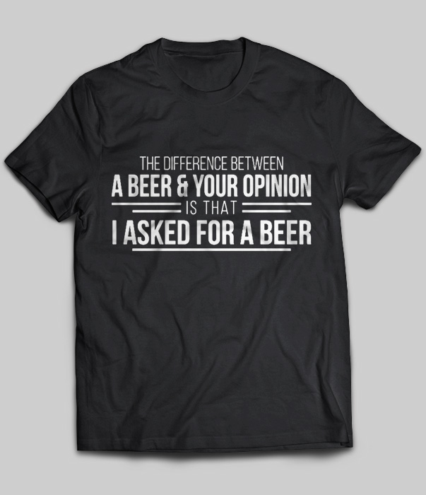 The Difference Between A Beer & Your Opinion Is That I Asked For A Beer