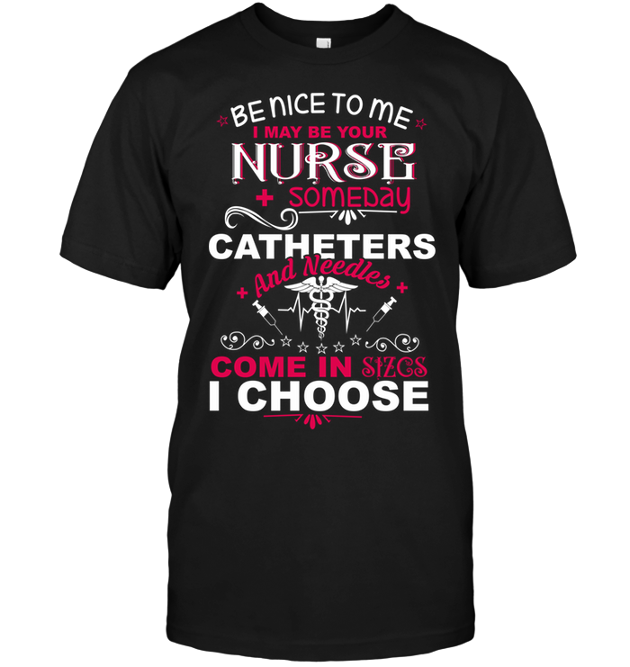 Be Nice To Me I May Be Your Nurse Someday Catheters And Needles Come In Sizcs I Choose