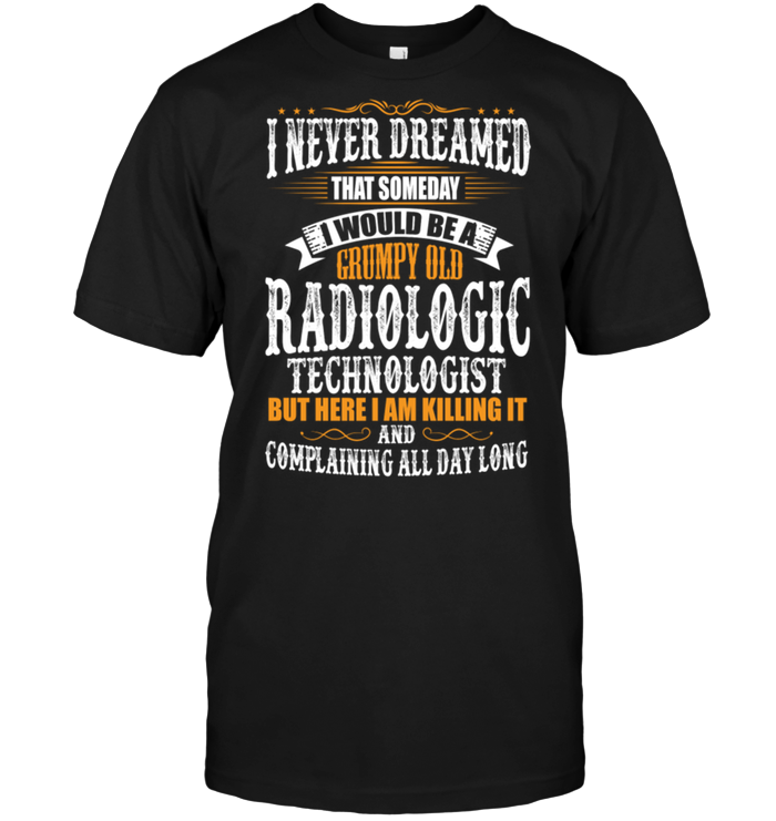 I Never Dreamed That Someday I Would Be A Grumpy Old Radiologic Technologist But Here I Am Killing It