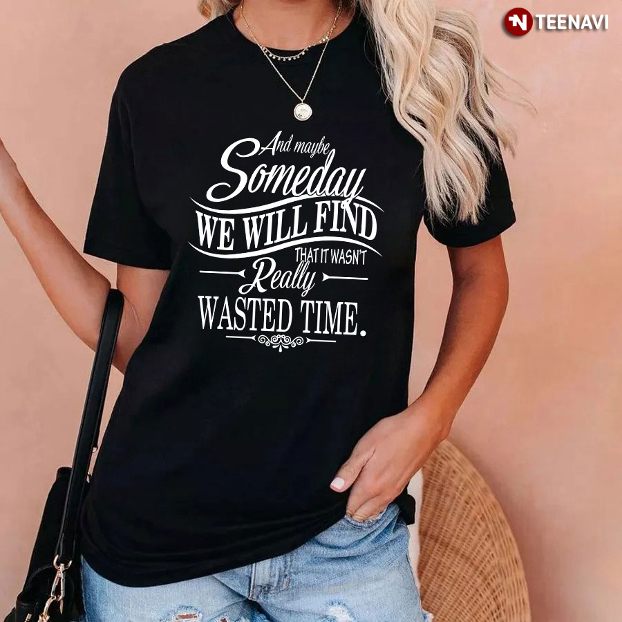 And Maybe Someday We Will Find That It Wasn't Really Wasted Time T-Shirt