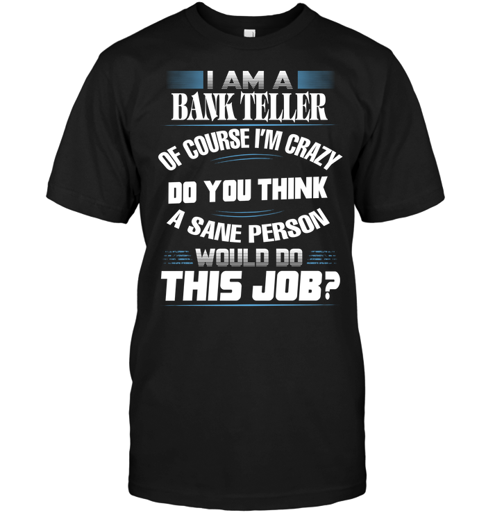 I Am A Bank Teller Of Course I'm Crazy Do You Think A Sane Person Would Do This Job