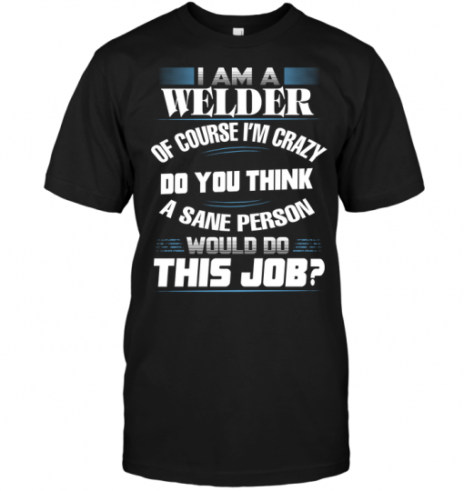 I Am A Welder Of Course I'm Crazy Do You Think A Sane Person Would Do ...