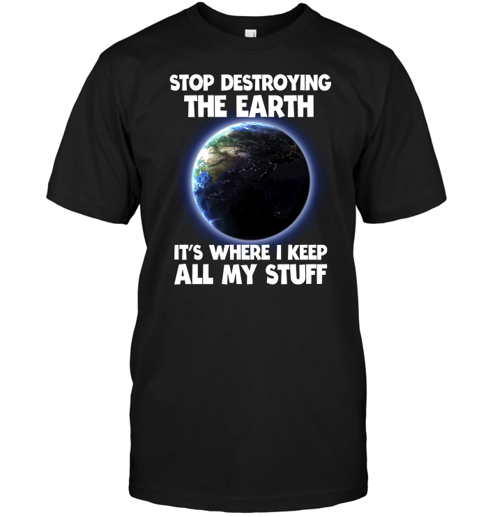 Stop Destroying The Earth It's Where I Keep All My Stuff