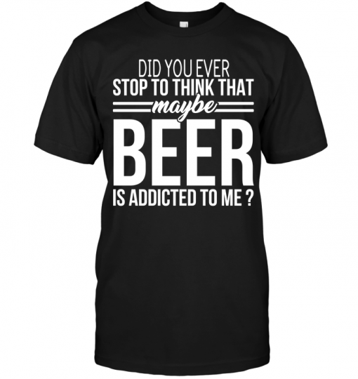 Did You Ever Stop To Think That Maybe Beer Is Addicted To Me | TeeNavi ...