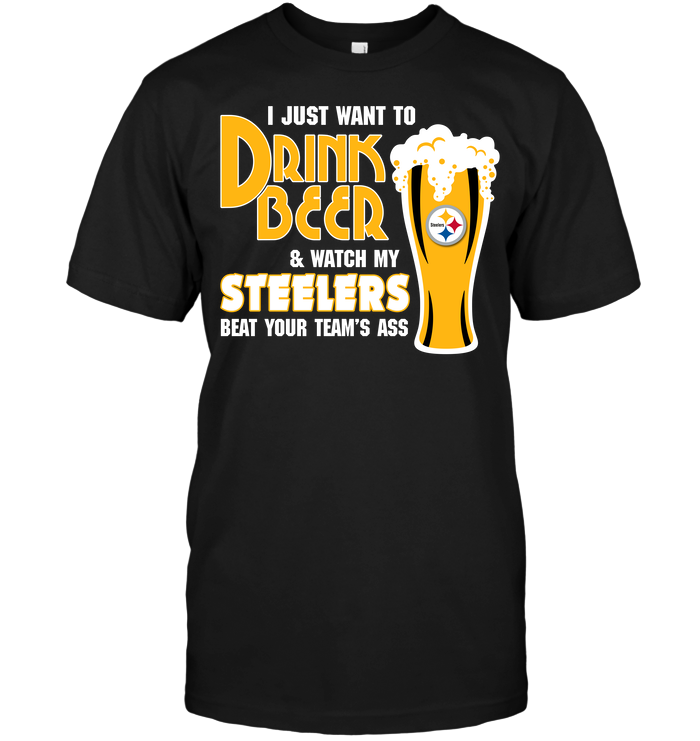 I Just Want To Drink Beer & Watch My Steelers Beat Your Team's Ass