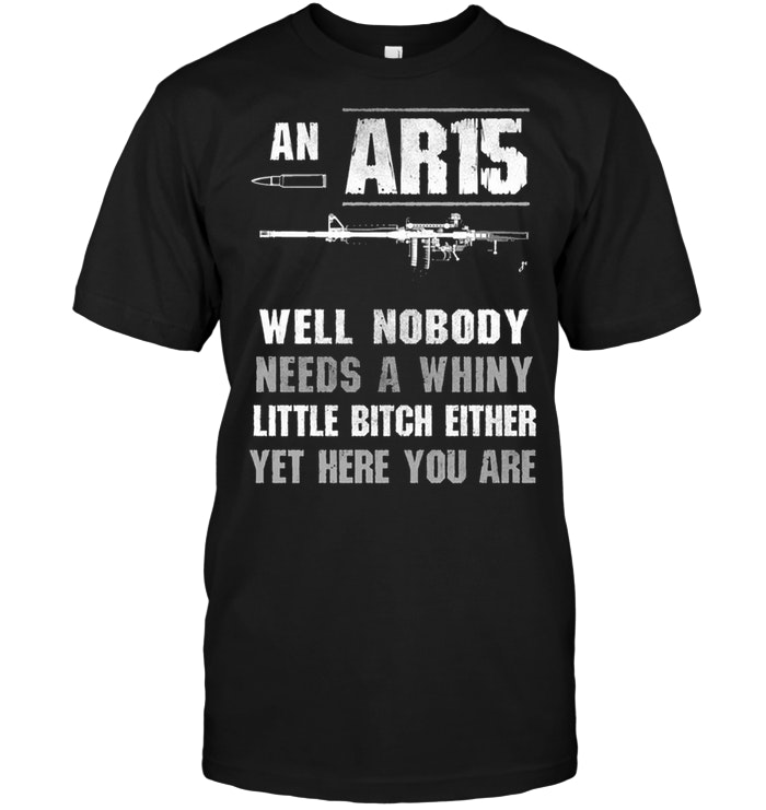 Nobody Needs An AR15 Needs A Whiny Little Bitch Either Yet Here You Are