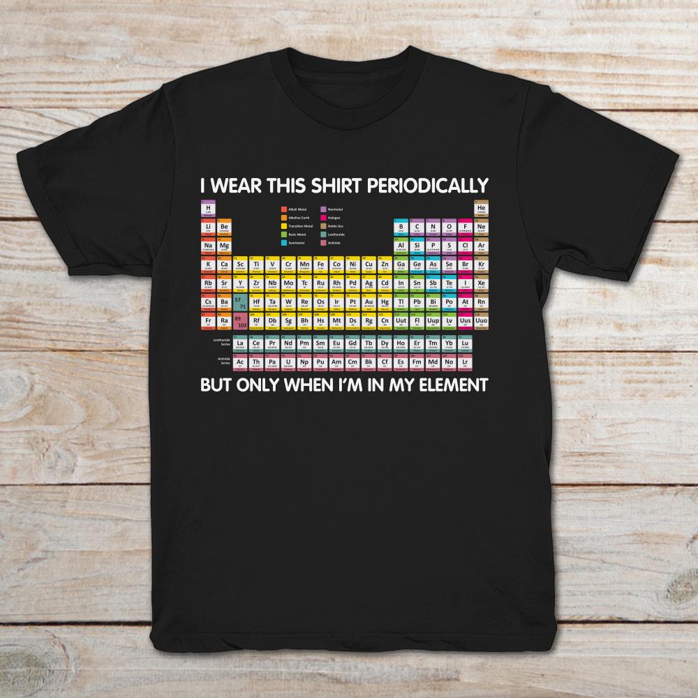 Periodic Table I Wear This Shirt Periodically But Only When I'm In My Element