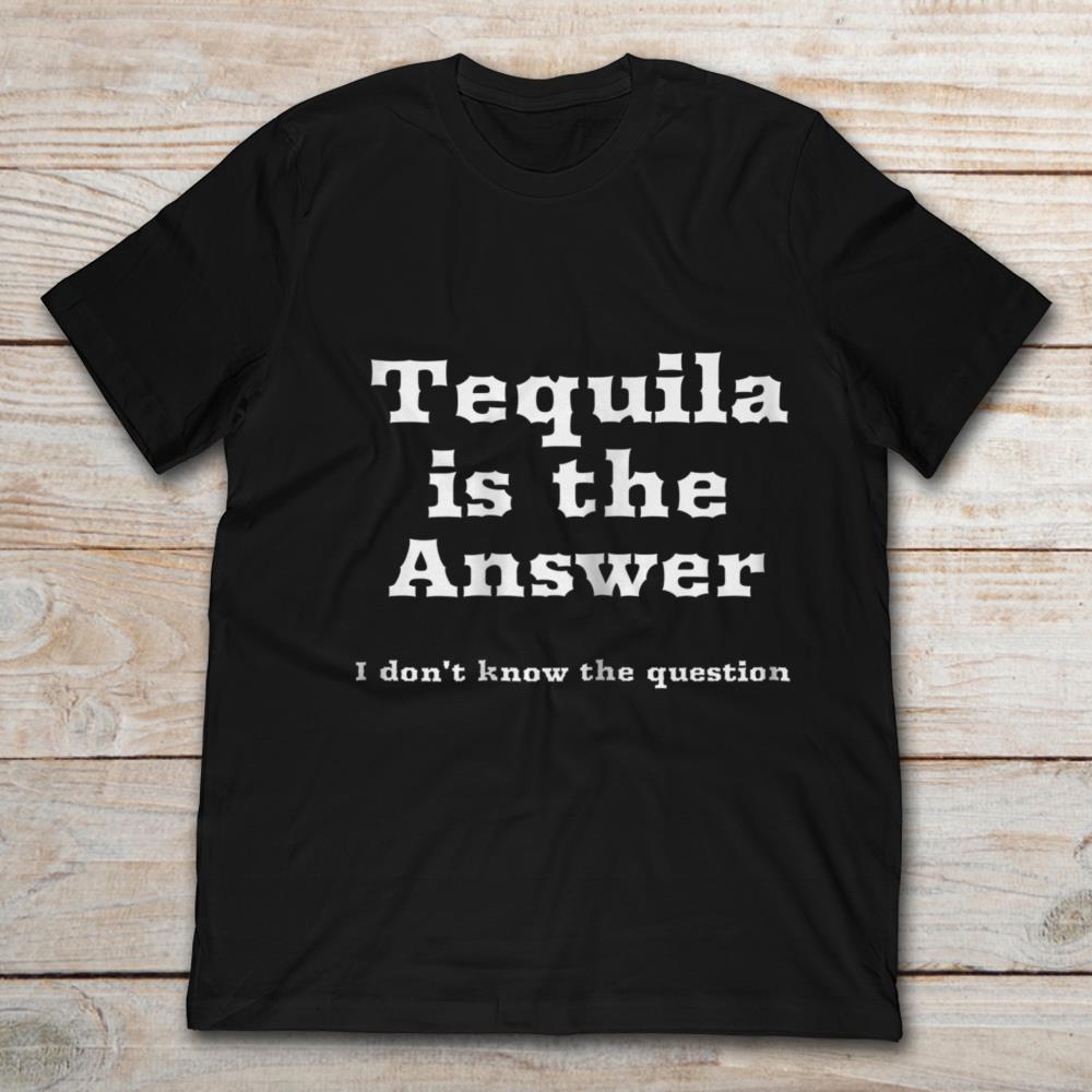 Tequila Is The Answer I Don't Know The Question