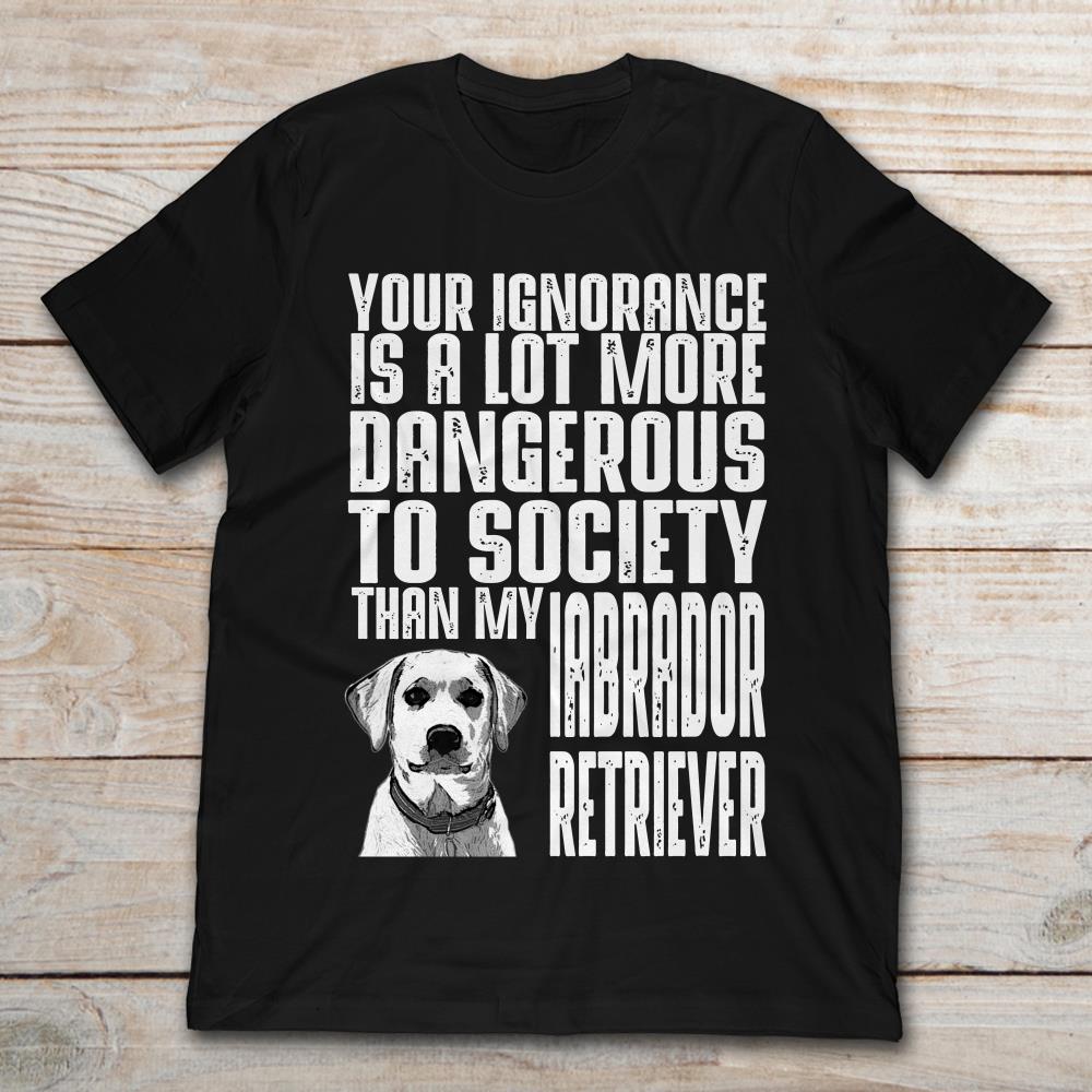 Your Ignorance Is A Lot More Dangerous To Society Than My Labrador Retriever