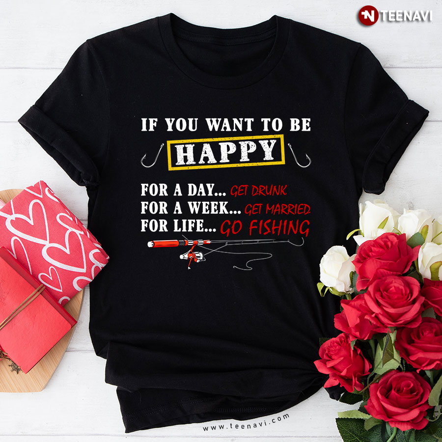 If You Want To Be Happy For A Day Get Drunk For A Week Get Married For Life Go Fishing T-Shirt