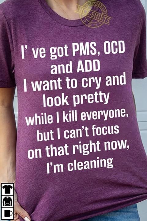 I've Got PMS , OCD And ADD I Want To Cry And Look Pretty While I Kill Everyone But I Can't Focus On That Right Now I'm Cleaning
