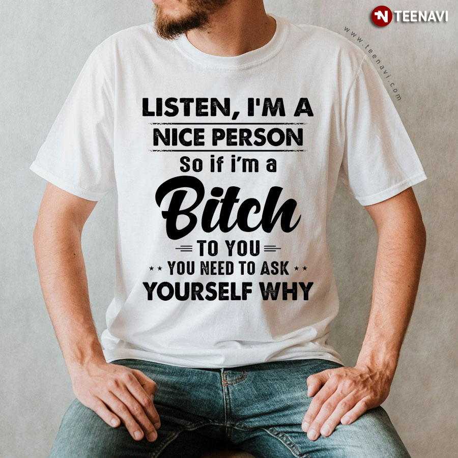 Listen I'm A Nice Person So If I'm A Bitch To You You Need To Ask Yourself Why T-Shirt