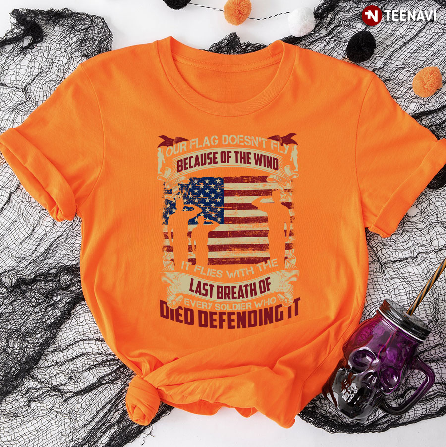 Our Flag Doesn't Fly Because Of The Wind It Flies With The Last Breath Of Every Soldier Who Died Defending It T-Shirt