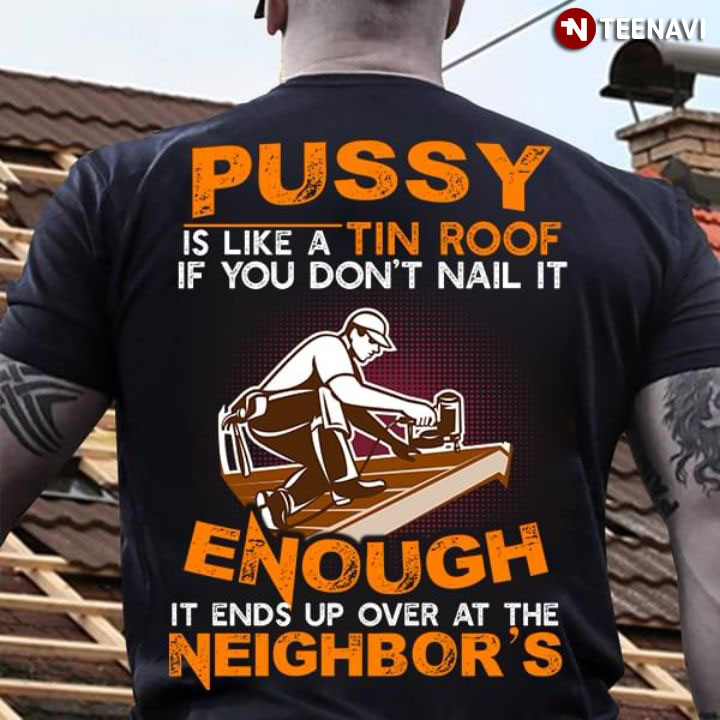 Pussy Is Like A Tin Roof If You Don't Nail It Enough It Ends Up Over At The Neighbor's
