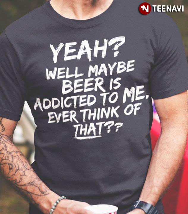 Yeah Well Maybe Beer Is Addicted To Me Ever Think Of That
