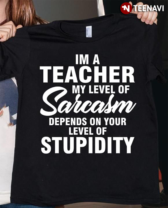I'm A teacher My Level Of Sarcasm Depends On Your Level Of Stupidity