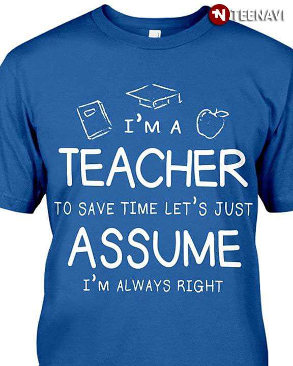 I'm A Teacher To Save Time Let's Just Assume I'm Always Right