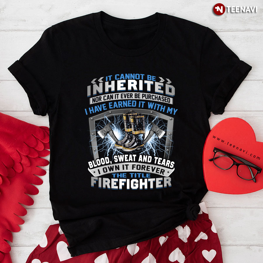 It Cannot Be Inherited Nor Can It Ever Be Purchased I Have Earned It With My Blood Sweat And Tears I Own It Forever The Title Firefighter T-Shirt