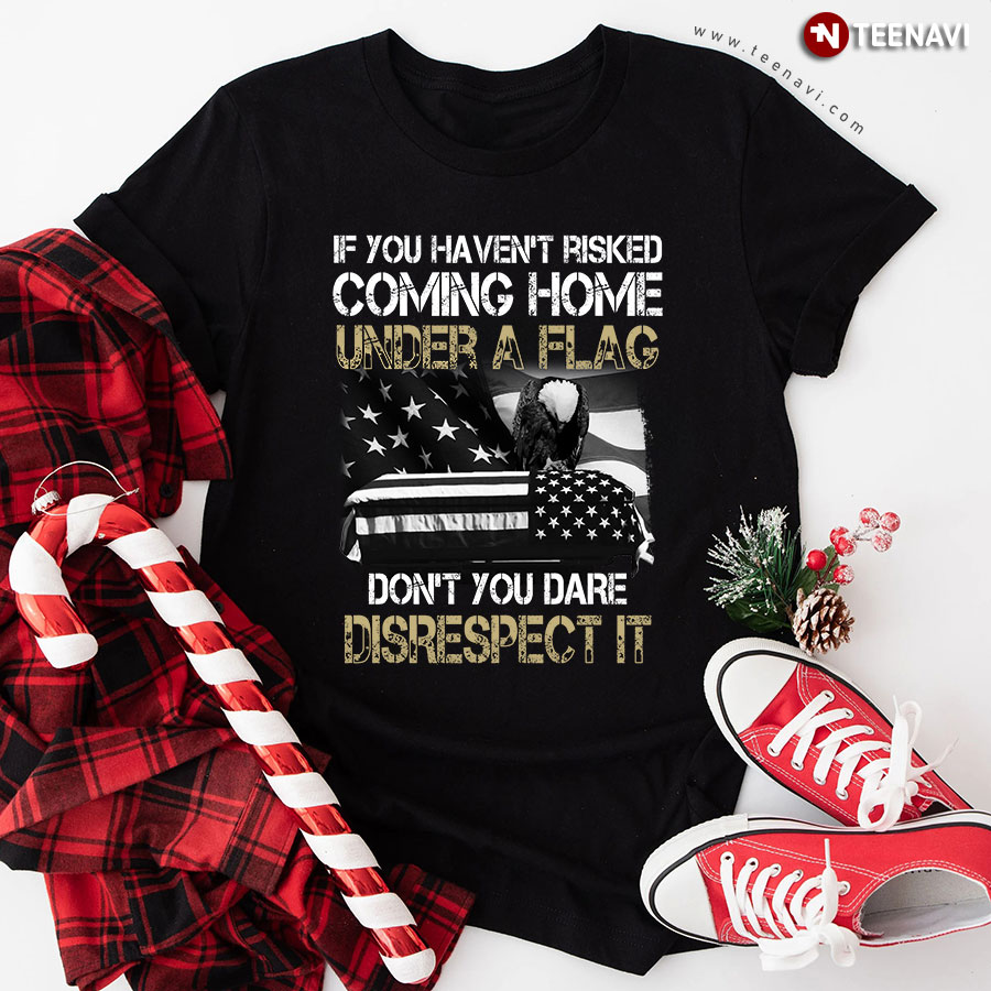 If You Haven't Risked Coming Home Under A Flag Don't You Dare Disrespect It Military T-Shirt
