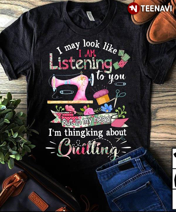 I May Look Like I Am Listening To You But In My Head I'm Thinking About Quilting