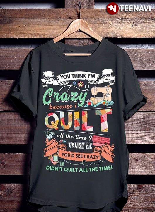You Think I'm Crazy Because I Quilt All The Time Trust Me You'd See Crazy If You Didn't Quilt All The Time