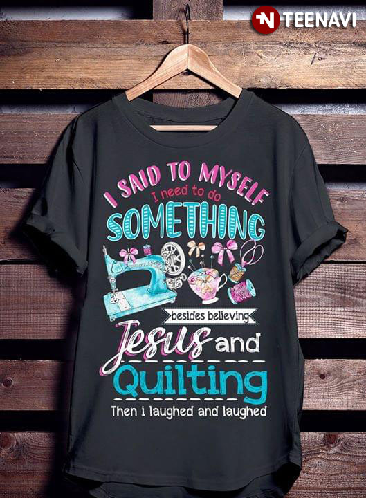 I Said To Myself I Need To Do Something Besides Believing Jesus And Quilting Then I Laughed And Laughed