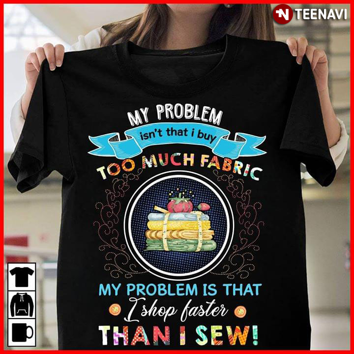 My Problem Isn't That I Buy Too Much Fabric My Problem Is That I Shop Faster Than I Sew