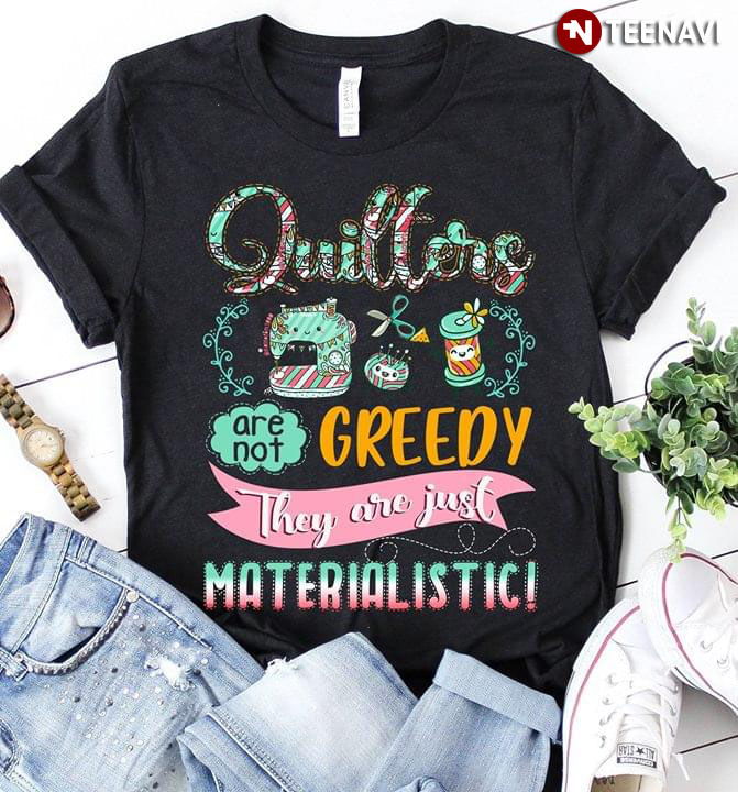 Quilters Are Not Greedy They're Just Materialistic