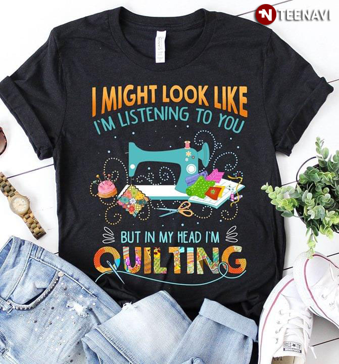 I Might Look Like I'm Listening To You But In My Head I'm Quilting