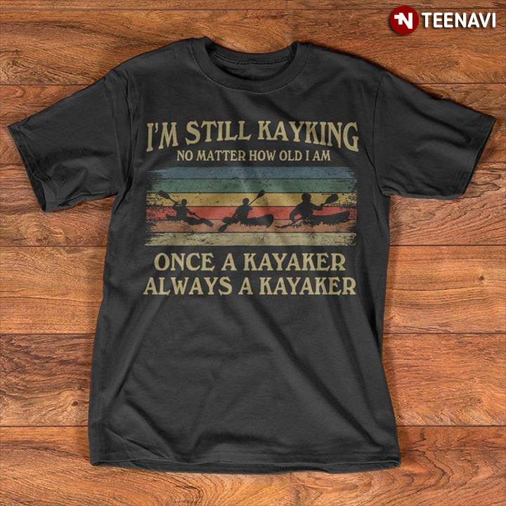 I'm Still Kayking No Matter How Old I Am Once Kayaker Always A Kayaker