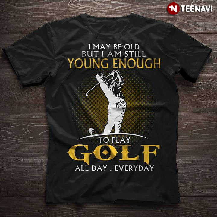 I May Be Old But I Am Still Young Enough To Play Golf All Day Everyday
