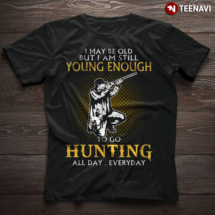 I May Be Old But I Am Still Young Enough To Go Hunting All Day Everyday