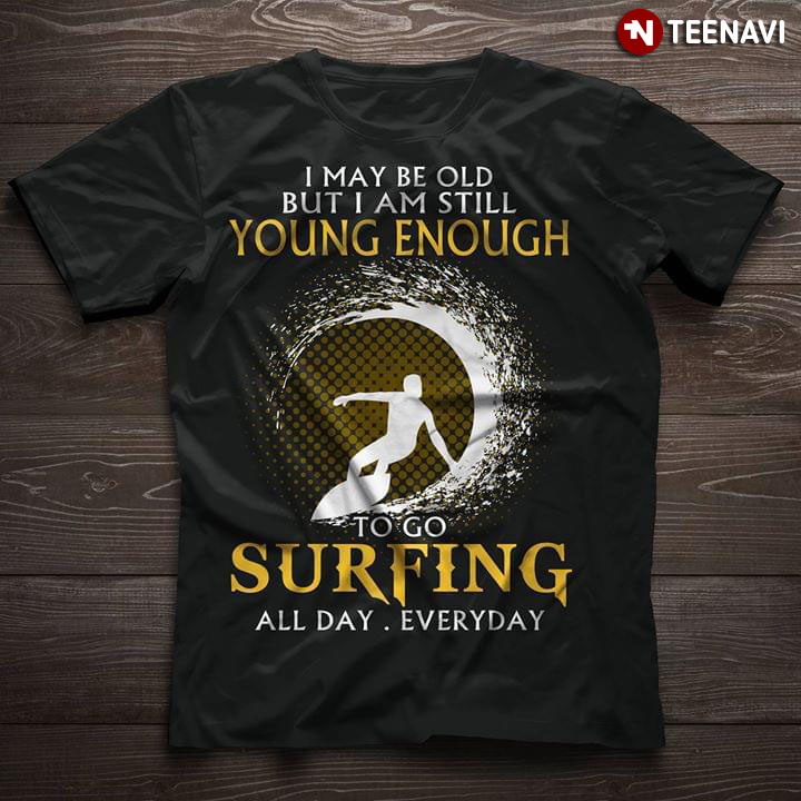 I May Be Old But I Am Still Young Enough To Go Surfing All Day Everyday