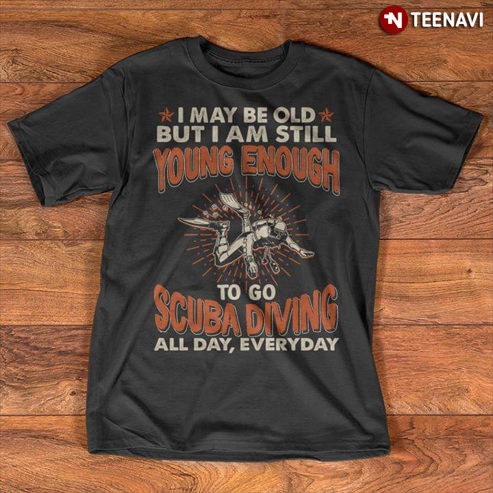 I may Be Old But I Am Still Young Enough To Go Scuba Diving All Day Everyday