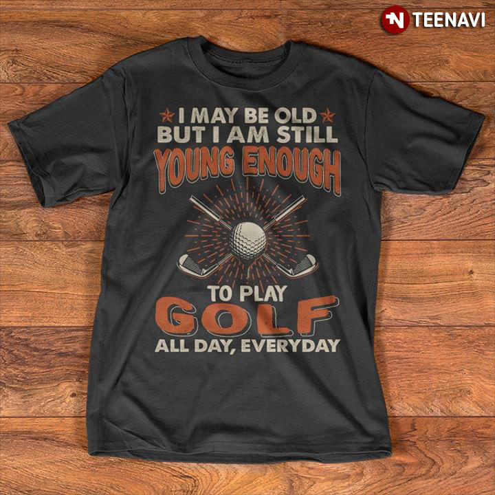 I May Be Old But I Am Still Young Enough To Play Golf All Day Everyday New Version