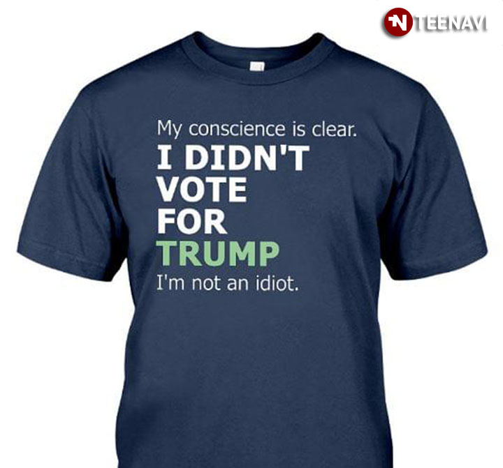 My Conscience Is Clear I Didn’t Vote For Trump Because I’m Not An Idiot New Version