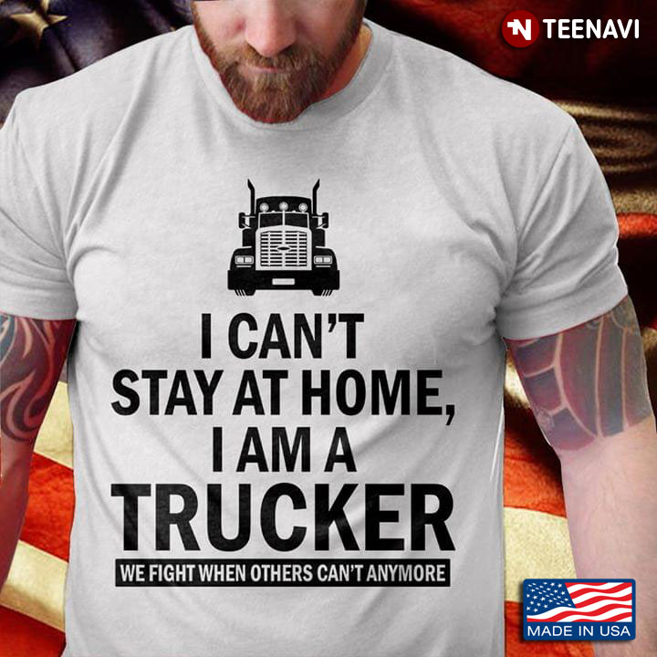 I Can't Stay At Home I Am A Trucker We Fight When Others Can't Anymore