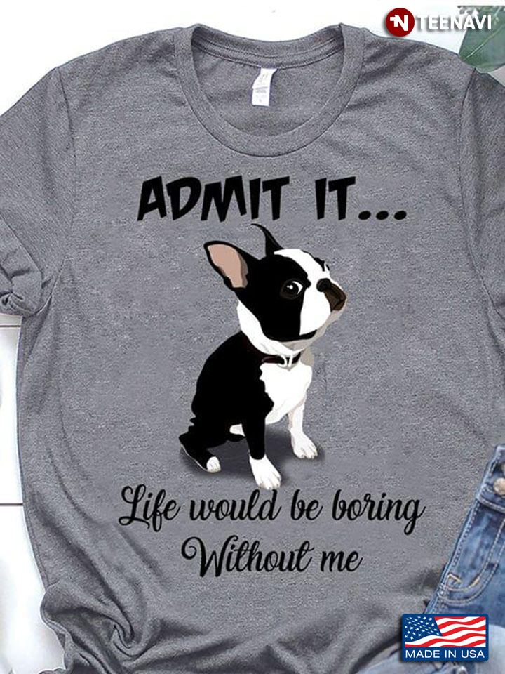Boston Terrier Admit It Life Would Be Boring Without Me