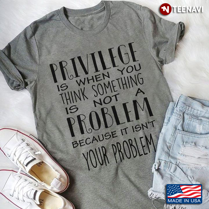 Privilege Is When You Think Something Is Not A Problem Because It Isn't Your Problem