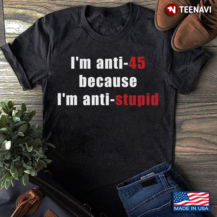 I'm Anti 45 Because I'm Anti Stupid Anti Trump