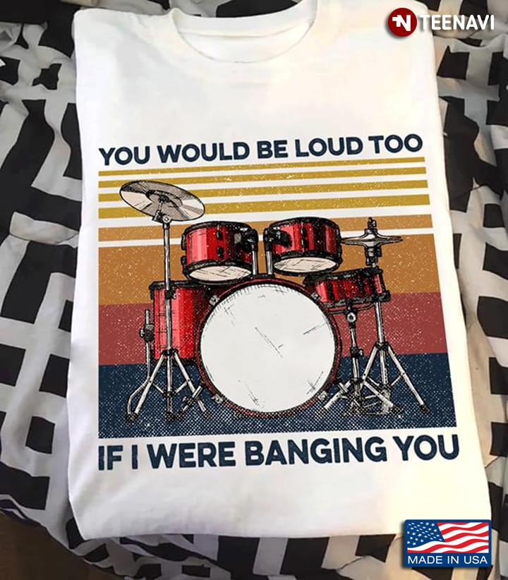 Drum You Would Be Loud Too If I Were Banging You