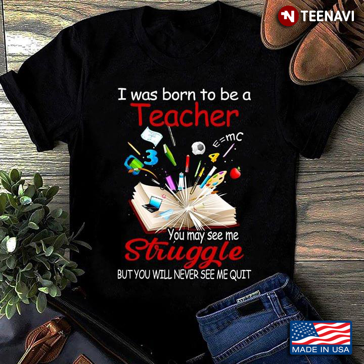 I Was Born To Be A Teacher You May See Me Struggle But You Will Never See Me Quit
