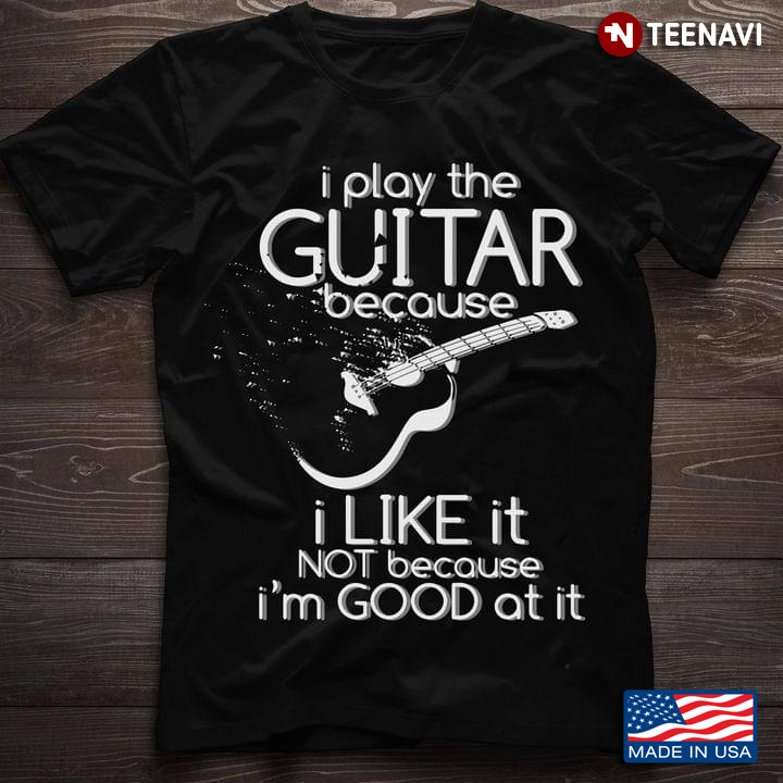 I Play The Guitar Because I Like It Not Because I'm Good At It Guitar Lovers