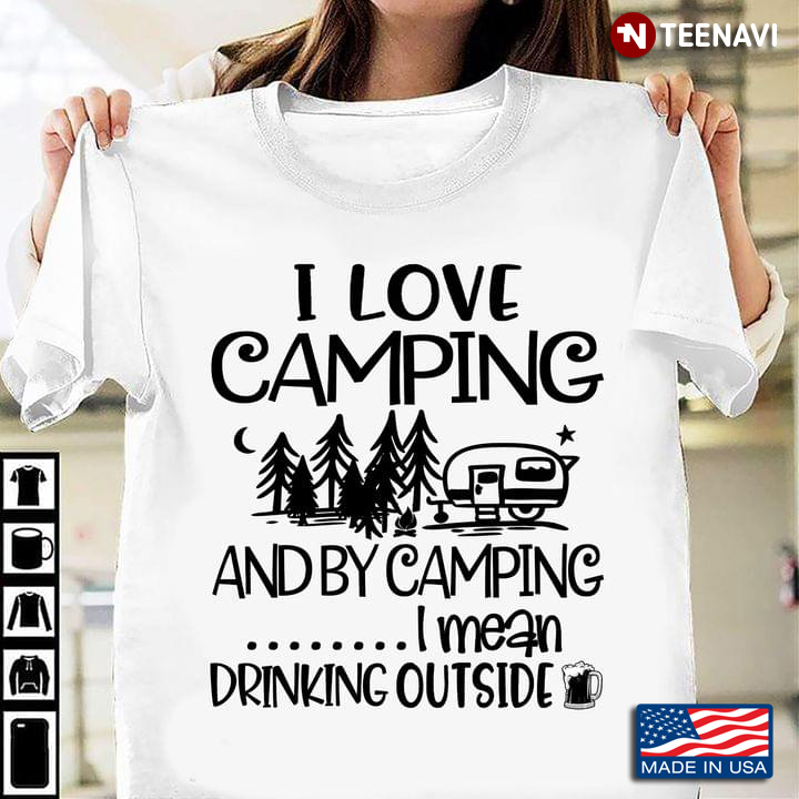 I Love Camping And By Camping I Mean Drinking Outside