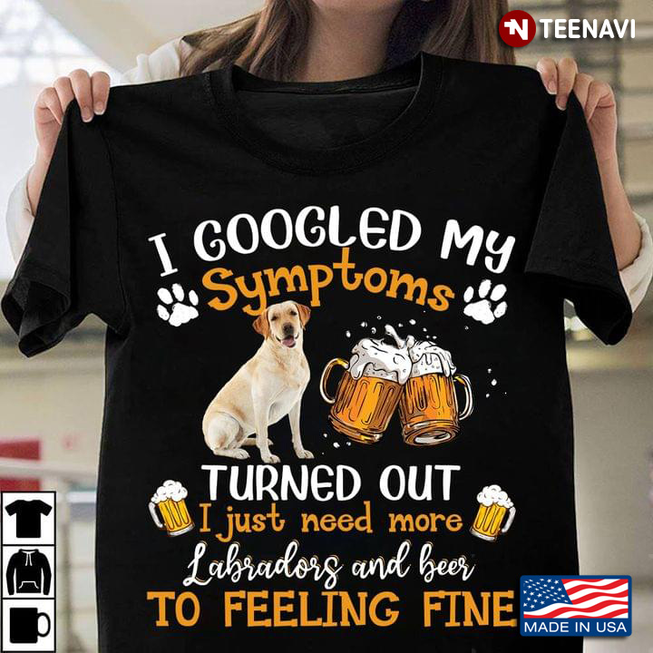 I Googled My Symptoms Turned Out I Just Need More Labradors And Beer And Beer To Feeling Fine