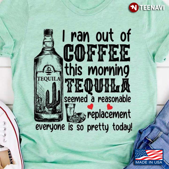 I Ran Out Of Coffee This Morning Tequila Seemed A Reasonable Replacement Everyone Is So Pretty