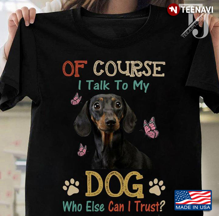 Of Course I Talk To My Dog Who Else Can I Trust Dachshund